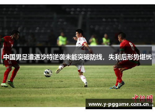中国男足遭遇沙特逆袭未能突破防线,失利后形势堪忧 中国男足遭遇沙特逆袭未能突破防线,失利后形势堪忧